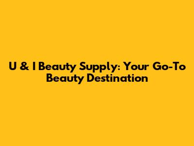 U & I Beauty Supply: Your Go-To Beauty Destination