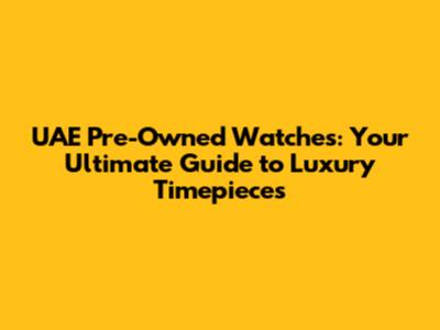 UAE Pre-Owned Watches: Your Ultimate Guide to Luxury Timepieces