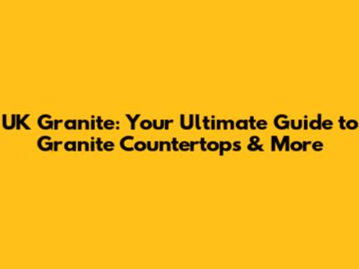 UK Granite: Your Ultimate Guide to Granite Countertops & More