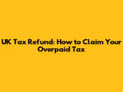 UK Tax Refund: How to Claim Your Overpaid Tax