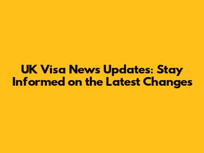 UK Visa News Updates: Stay Informed on the Latest Changes