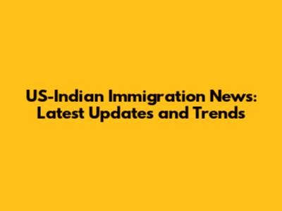 US-Indian Immigration News: Latest Updates and Trends
