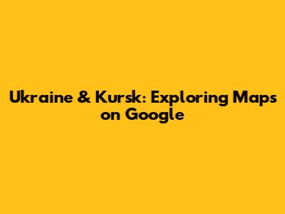 Ukraine & Kursk: Exploring Maps on Google