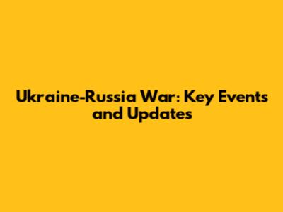 Ukraine-Russia War: Key Events and Updates