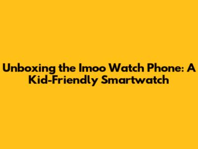 Unboxing the Imoo Watch Phone: A Kid-Friendly Smartwatch