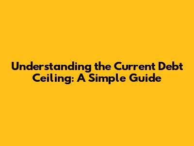 Understanding the Current Debt Ceiling: A Simple Guide