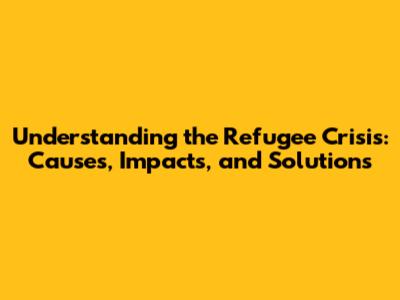 Understanding the Refugee Crisis: Causes, Impacts, and Solutions