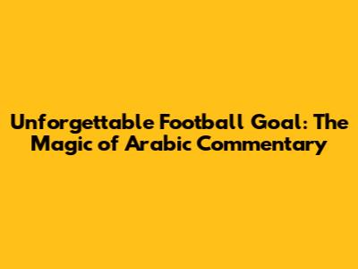 Unforgettable Football Goal: The Magic of Arabic Commentary