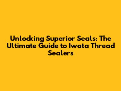 Unlocking Superior Seals: The Ultimate Guide to Iwata Thread Sealers