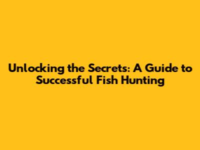 Unlocking the Secrets: A Guide to Successful Fish Hunting