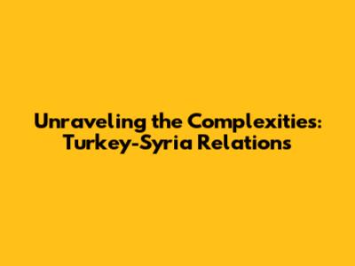 Unraveling the Complexities: Turkey-Syria Relations
