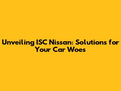 Unveiling ISC Nissan: Solutions for Your Car Woes