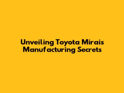 Unveiling Toyota Mirai's Manufacturing Secrets