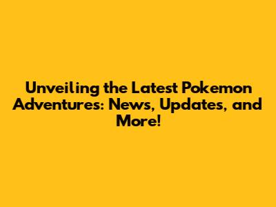 Unveiling the Latest Pokemon Adventures: News, Updates, and More!