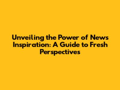 Unveiling the Power of News Inspiration: A Guide to Fresh Perspectives