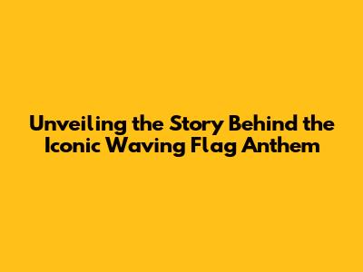 Unveiling the Story Behind the Iconic 'Waving Flag' Anthem