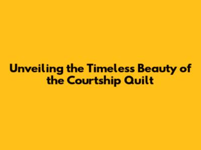 Unveiling the Timeless Beauty of the Courtship Quilt