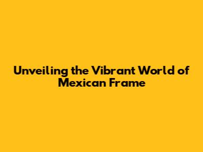 Unveiling the Vibrant World of Mexican Frame