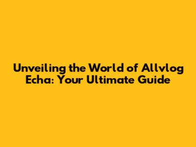 Unveiling the World of Allvlog Echa: Your Ultimate Guide