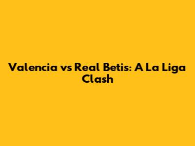 Valencia vs Real Betis: A La Liga Clash