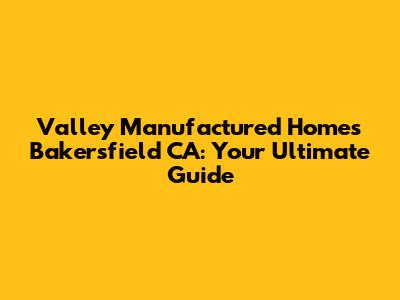 Valley Manufactured Homes Bakersfield CA: Your Ultimate Guide