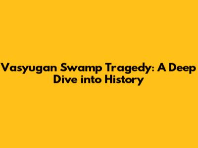 Vasyugan Swamp Tragedy: A Deep Dive into History