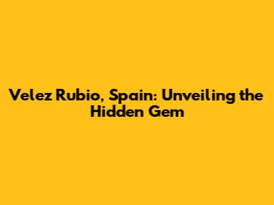 Velez Rubio, Spain: Unveiling the Hidden Gem