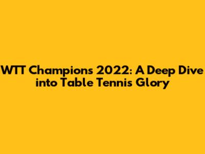 WTT Champions 2022: A Deep Dive into Table Tennis Glory