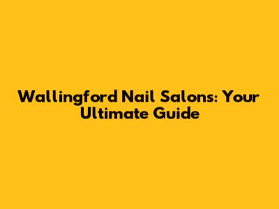 Wallingford Nail Salons: Your Ultimate Guide