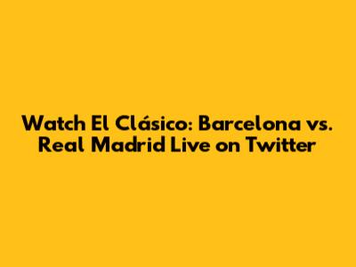 Watch El Clásico: Barcelona vs. Real Madrid Live on Twitter