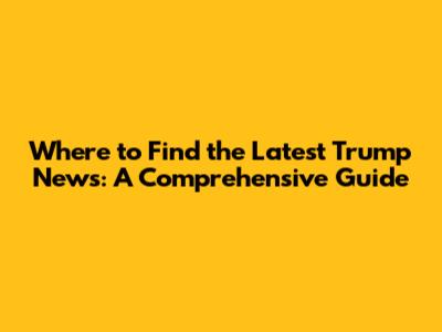 Where to Find the Latest Trump News: A Comprehensive Guide