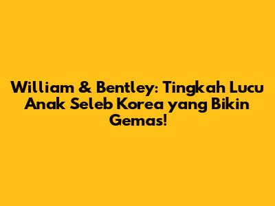 William & Bentley: Tingkah Lucu Anak Seleb Korea yang Bikin Gemas!