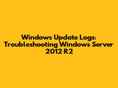 Windows Update Logs: Troubleshooting Windows Server 2012 R2