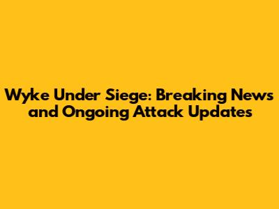 Wyke Under Siege: Breaking News and Ongoing Attack Updates