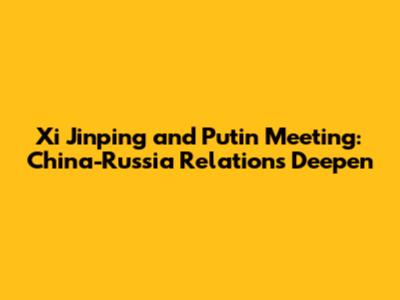Xi Jinping and Putin Meeting: China-Russia Relations Deepen