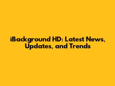 iBackground HD: Latest News, Updates, and Trends