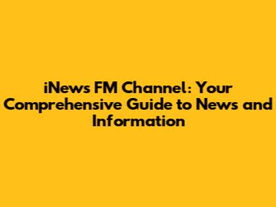 iNews FM Channel: Your Comprehensive Guide to News and Information