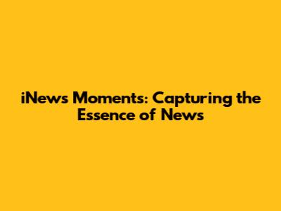 iNews Moments: Capturing the Essence of News