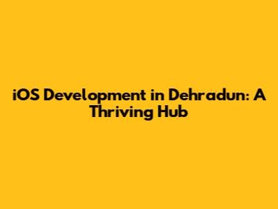 iOS Development in Dehradun: A Thriving Hub
