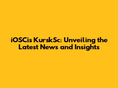 iOSCis KurskSc: Unveiling the Latest News and Insights