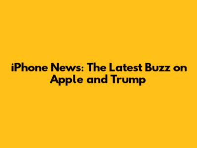 iPhone News: The Latest Buzz on Apple and Trump
