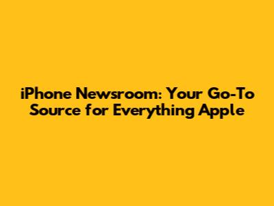 iPhone Newsroom: Your Go-To Source for Everything Apple