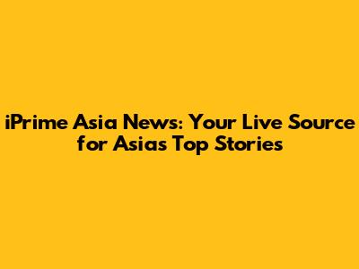 iPrime Asia News: Your Live Source for Asia's Top Stories