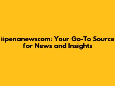 iipenanewscom: Your Go-To Source for News and Insights