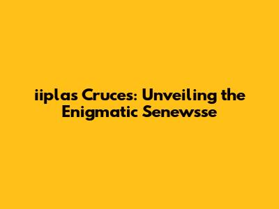 iiplas Cruces: Unveiling the Enigmatic Senewsse
