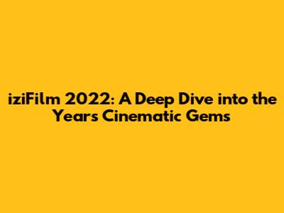 iziFilm 2022: A Deep Dive into the Year's Cinematic Gems